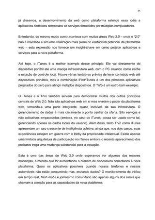 25


já dissemos, o desenvolvimento da web como plataforma estende essa idéia a
aplicativos sintéticos compostos de serviços fornecidos por múltiplos computadores.


Entretando, do mesmo modo como acontece com muitas áreas Web 2.0 – onde o “2.0”
não é novidade e sim uma realização mais plena do verdadeiro potencial da plataforma
web – esta expressão nos fornece um insight-chave em como projetar aplicativos e
serviços para a nova plataforma.


Até hoje, o iTunes é o melhor exemplo desse princípio. Ele vai diretamente do
dispositivo portátil até uma maciça infraestrutura web, com o PC atuando como cache
e estação de controle local. Houve várias tentativas prévias de levar conteúdo web até
dispositivos portáteis, mas a combinação iPod/iTunes é um dos primeiros aplicativos
projetados do zero para atingir múltiplos dispositivos. O TiVo é um outro bom exemplo.


O iTunes e o TiVo também servem para demonstrar muitos dos outros princípios
centrais de Web 2.0. Não são aplicativos web em si mas nivelam o poder da plataforma
web, tornando-a uma parte integrante, quase invisível, da sua infrestrutura. O
gerenciamento de dados é mais claramente o ponto central da oferta. São serviços e
não aplicativos empacotados (embora, no caso do iTunes, possa ser usado como tal,
gerenciando apenas os dados locais do usuário). Além disso, tanto TiVo como iTunes
apresentam um uso crescente de inteligência coletiva, ainda que, nos dois casos, suas
experiências estejam em guerra com o lobby da propriedade intelectual. Existe apenas
uma limitada arquitetura de participação no iTunes embora o recente aparecimento dos
podcasts traga uma mudança substancial para a equação.


Esta é uma das áreas de Web 2.0 onde esperamos ver algumas das maiores
mudanças, à medida que for aumentando o número de dispositivos conectados à nova
plataforma. Quais os aplicativos possíveis quando nossos telefones e nossos
automóveis não estão consumindo mas, enviando dados? O monitoramento de tráfico
em tempo real, flash mobs e jornalismo comunitário são apenas alguns dos sinais que
chamam a atenção para as capacidades da nova plataforma.
 