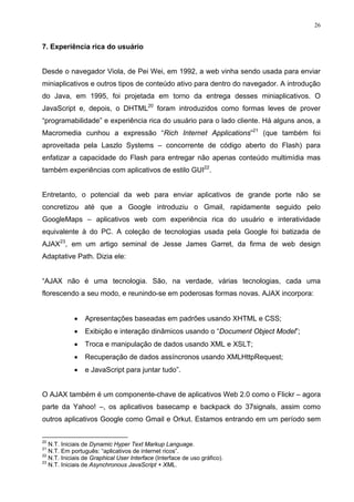 26


7. Experiência rica do usuário


Desde o navegador Viola, de Pei Wei, em 1992, a web vinha sendo usada para enviar
miniaplicativos e outros tipos de conteúdo ativo para dentro do navegador. A introdução
do Java, em 1995, foi projetada em torno da entrega desses miniaplicativos. O
JavaScript e, depois, o DHTML20 foram introduzidos como formas leves de prover
“programabilidade” e experiência rica do usuário para o lado cliente. Há alguns anos, a
Macromedia cunhou a expressão “Rich Internet Applications”21 (que também foi
aproveitada pela Laszlo Systems – concorrente de código aberto do Flash) para
enfatizar a capacidade do Flash para entregar não apenas conteúdo multimídia mas
também experiências com aplicativos de estilo GUI22.


Entretanto, o potencial da web para enviar aplicativos de grande porte não se
concretizou até que a Google introduziu o Gmail, rapidamente seguido pelo
GoogleMaps – aplicativos web com experiência rica do usuário e interatividade
equivalente à do PC. A coleção de tecnologias usada pela Google foi batizada de
AJAX23, em um artigo seminal de Jesse James Garret, da firma de web design
Adaptative Path. Dizia ele:


“AJAX não é uma tecnologia. São, na verdade, várias tecnologias, cada uma
florescendo a seu modo, e reunindo-se em poderosas formas novas. AJAX incorpora:


            •    Apresentações baseadas em padrões usando XHTML e CSS;
            •    Exibição e interação dinâmicos usando o “Document Object Model”;
            •    Troca e manipulação de dados usando XML e XSLT;
            •    Recuperação de dados assíncronos usando XMLHttpRequest;
            •    e JavaScript para juntar tudo”.


O AJAX também é um componente-chave de aplicativos Web 2.0 como o Flickr – agora
parte da Yahoo! –, os aplicativos basecamp e backpack do 37signals, assim como
outros aplicativos Google como Gmail e Orkut. Estamos entrando em um período sem


20
   N.T. Iniciais de Dynamic Hyper Text Markup Language.
21
   N.T. Em português: “aplicativos de internet ricos”.
22
   N.T. Iniciais de Graphical User Interface (Interface de uso gráfico).
23
   N.T. Iniciais de Asynchronous JavaScript + XML.
 