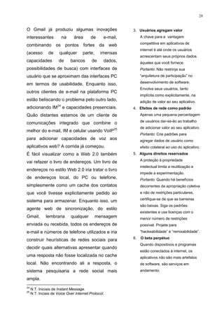 28


O Gmail já produziu algumas inovações                        3. Usuários agregam valor
interessantes             na    área      de       e-mail,        A chave para a vantagem
                                                                  competitiva em aplicativos de
combinando          os     pontos      fortes    da   web
                                                                  internet é até onde os usuários
(acesso        de     qualquer       parte,      imensas
                                                                  acrescentam seus próprios dados
capacidades           de       bancos      de      dados,         àqueles que você fornece.
possibilidades de busca) com interfaces de                        Portanto: Não restrinja sua
usuário que se aproximam das interfaces PC                        “arquitetura de participação” no
                                                                  desenvolvimento de software.
em termos de usabilidade. Enquanto isso,
                                                                  Envolva seus usuários, tanto
outros clientes de e-mail na plataforma PC
                                                                  implícita como explicitamente, na
estão beliscando o problema pelo outro lado,                      adição de valor ao seu aplicativo.
                     24
adicionando IM            e capacidades presenciais.         4. Efeitos de rede como padrão
Quão distantes estamos de um cliente de                           Apenas uma pequena percentagem
                                                                  de usuários dar-se-ão ao trabalho
comunicações integrado que combine o
                                                                  de adicionar valor ao seu aplicativo.
melhor do e-mail, IM e celular usando VoIP25
                                                                  Portanto: Crie padrões para
para adicionar capacidades de voz aos                             agregar dados de usuário como
aplicativos web? A corrida já começou.                            efeito colateral ao uso do aplicativo.
É fácil visualizar como a Web 2.0 também                     5. Alguns direitos reservados
                                                                  A proteção à propriedade
vai refazer o livro de endereços. Um livro de
                                                                  intelectual limita a reutilização e
endereços no estilo Web 2.0 iria tratar o livro
                                                                  impede a experimentação.
de endereços local, do PC ou telefone,                            Portanto: Quando há benefícios
simplesmente como um cache dos contatos                           decorrentes da apropriação coletiva
que você tivesse explicitamente pedido ao                         e não de restrições particulares,
                                                                  certifique-se de que as barreiras
sistema para armazenar. Enquanto isso, um
                                                                  são baixas. Siga os padrões
agente web de sincronização, do estilo
                                                                  existentes e use licenças com o
Gmail,        lembraria        qualquer         mensagem          menor número de restrições
enviada ou recebida, todos os endereços de                        possível. Projete para
e-mail e números de telefone utilizados e iria                    “hackeabilidade” e “remixabilidade”.
                                                             6.   O beta perpétuo
construir heurísticas de redes sociais para
                                                                  Quando dispositivos e programas
decidir quais alternativas apresentar quando
                                                                  estão conectados à internet, os
uma resposta não fosse localizada no cache                        aplicativos não são mais artefatos
local. Não encontrando ali a resposta, o                          de software, são serviços em
sistema pesquisaria a rede social mais                            andamento.

ampla.
24
     N.T. Iniciais de Instant Message.
25
     N.T. Inciais de Voice Over Internet Protocol.
 