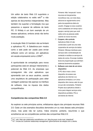 29


                                                                    Portanto: Não “empacote” novos
Um editor de texto Web 2.0 suportaria a                             recursos em lançamentos
                                            26
edição colaborativa no estilo wiki               e não              monolíticos mas, ao invés disso,
apenas de documentos independentes. Mas                             adicione-os regularmente como
                                                                    parte da experiência diária do
também iria suportar a formatação rica que
                                                                    usuário. Engage os seus usuários
passamos a esperar de editores de texto
                                                                    como avaliadores em tempo real e
PC. O Writely é um bom exemplo de um                                equipe o serviço para que você
desses aplicativos, embora ainda não tenha                          saiba como as pessoas estão
muita aceitação.                                                    usando os novos recursos.
                                                                7. Coopere, não controle
                                                                    Aplicativos Web 2.0 são
A revolução Web 2.0 também não se limitará
                                                                    construídos a partir de uma rede
a aplicativos PC. A Salesforce.com mostra                           cooperativa de serviços de dados.
como a web pode ser usada para enviar                               Portanto: Ofereça interfaces para
software como um serviço, em aplicativos                            serviços web e sindicalização de
                                                                    conteúdo e reutilize os serviços de
em escala empresarial como o CRM27.
                                                                    dados de outros. Encoraje modelos
                                                                    leves de programação que admitam
A oportunidade de competição para novos                             sistemas levemente acoplados.
participantes está em abraçar inteiramente o                    8. Software com mais de um único
potencial da Web 2.0. As empresas que                               dispositivo
                                                                    O PC não é mais o único
conseguirem         irão   criar   aplicativos     que
                                                                    dispositivo de acesso aos
aprenderão com os seus usuários, usando
                                                                    aplicativos de internet e os
uma arquitetura de participação para obter                          aplicativos limitados a um único
vantagem poderosa não apenas na interface                           dispositivo têm menos valor do que
de software, mas na riqueza dos dados                               os que são conectados. Portanto:
                                                                    Projete seus aplicativos desde o
compartilhados.
                                                                    início para integrar serviços entre
                                                                    dispositivos portáteis, PCs e
                                                                    servidores de internet.
Competências das companhias Web 2.0


Ao explorar os sete princípios acima, enfatizamos alguns dos principais recursos Web
2.0. Cada um dos exemplos discutidos demonstra um ou mais desses sete princípios-
chave, mas pode não ter outros. Valos encerrar, portanto, resumindo o que
acreditamos ser as competências centrais das companhias Web 2.0:

26
     N.T. wiki: Web site colaborativo semelhante a um blog de grupo muito mais “adaptável”.
27
     N.T. Iniciais de Customer relationship management: gerenciamento de relação com o cliente.
 