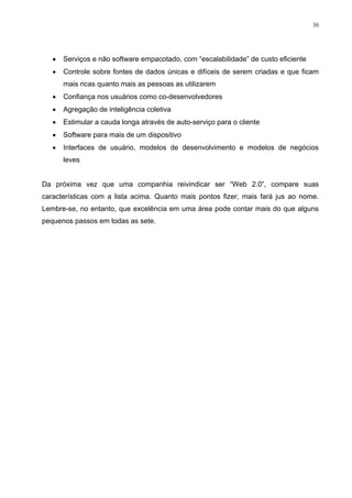 30




   •   Serviços e não software empacotado, com “escalabilidade” de custo eficiente
   •   Controle sobre fontes de dados únicas e difíceis de serem criadas e que ficam
       mais ricas quanto mais as pessoas as utilizarem
   •   Confiança nos usuários como co-desenvolvedores
   •   Agregação de inteligência coletiva
   •   Estimular a cauda longa através de auto-serviço para o cliente
   •   Software para mais de um dispositivo
   •   Interfaces de usuário, modelos de desenvolvimento e modelos de negócios
       leves


Da próxima vez que uma companhia reivindicar ser “Web 2.0”, compare suas
características com a lista acima. Quanto mais pontos fizer, mais fará jus ao nome.
Lembre-se, no entanto, que excelência em uma área pode contar mais do que alguns
pequenos passos em todas as sete.
 