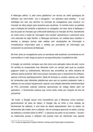 5




A Netscape definiu “a web como plataforma” em termos do velho paradigma de
software: seu carro-chefe            era o navegador - um aplicativo para desktop -              e sua
estratégia era usar seu domínio no mercado de navegadores para construir um
mercado de altos preços para produtos para sevidores. O controle sobre os padrões
para a exibição de conteúdo e aplicativos no navegador, em tese, daria à Netskape o
tipo de poder de mercado que a Microsoft desfrutava no mercado de PCs. Semelhante
ao modo como a noção de “carruagem sem cavalos” apresentava o automóvel como
uma extensão de algo familiar, a Netscape promoveu um webtop para substituir o
desktop e planejou povoar este webtop com atualizações de informação e
miniaplicativos empurrados para o webtop por provedores de informação que
comprariam os servidores da Netscape.


No final, tanto os navegadores como os servidores web acabaram convertendo-se em
commodities e o valor dirigiu-se para os serviços oferecidos via plataforma web.


A Google, ao contrário, começou sua vida como uma aplicação nativa da web, nunca
foi vendida ou empacotada mas oferecida como um serviço pelo qual os usuários
pagavam direta ou indiretamente. Nenhuma das armadilhas da velha indústria de
software estava presente. Não havia prazos marcados para o lançamento de software,
apenas contínuos aperfeiçoamentos. Nada de licenças ou vendas, apenas uso. Nada
de conversões para diferentes plataformas para que os usuários pudessem rodar o
software no seu próprio equipamento, apenas uma coleção altamente redimensionável
de PCs commodity rodando sistemas operacionais de código aberto além de
aplicativos e ferramentas caseiras que nunca serão vistos por ninguém de fora da
companhia.


No fundo, a Google requer uma competência que a Netscape nunca precisou:
gerenciamento de base de dados. A Google não se limita a uma coleção de
ferramentas de software, é uma base de dados especializada. Sem os dados, as
ferramentas são inúteis; sem o software, não se consegue gerenciar os dados. Licença
de software e controle sobre os APIs4 – a alavanca de poder na era anterior – tornam-
se irrelevantes porque o software não precisa mais ser distribuído mas apenas

4
    N.T. Iniciais de Application Program Interface: Interface para Programação de Aplicativos.
 