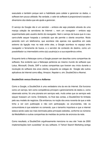 6


executado e também porque sem a habilidade para coletar e gerenciar os dados, o
software tem pouca utilidade. Na verdade, o valor do software é proporcional à escala e
dinamismo dos dados que ele ajuda a gerenciar.


O serviço da Google não é um servidor – embora ele seja prestado através de uma
maciça coleção de servidores de Internet –, nem um navegador – embora seja
experimentado pelo usuário dentro do navegador. Nem o serviço de busca que é o seu
carro-chefe sequer hospeda o conteúdo que ele permite o cliente encontrar. Muito
parecido com um telefonema, que acontece não apenas nos aparelhos em cada
extremo da ligação mas na rede entre eles, a Google acontece no espaço entre
navegador e ferramenta de busca, e o servidor de conteúdo de destino, como um
possibilitador ou intermediário entre o(a) usuário(a) e a sua experiência online.


Enquanto tanto a Netscape como a Google possam ser descritas como companhias de
software, fica evidente que a Netscape pertencia ao mesmo mundo de software que
Lotus, Microsoft, Oracle, SAP e outras companhias que tiveram seu início durante a
revolução do software dos anos oitenta, enquanto os colegas do Google são outros
aplicativos de Internet como eBay, Amazon, Napster e, sim, DoubleClick e Akamai.


DoubleClick versus Overture e AdSense


Como a Google, a DoubleClick é uma verdadeira cria da era da Internet. Ela funciona
como um serviço, tem como competência principal o gerenciamento de dados e, como
observado acima, foi uma pioneira em serviços web, muito antes que os serviços web
sequer tivessem um nome. Entretanto, no final das contas, a DoubleClick foi limitada
pelo seu modelo de negócios. Ela embarcou na noção dos anos noventa de que a rede
tinha a ver com publicação e não com participação; os anunciantes, não os
consumidores é que estariam no comando; que o tamanho importava e que a internet
estava sendo cada vez mais dominada pelos principais websites, conforme os números
da MediaMetrix e outras companhias de medidas de pontos de anúncios da rede.


Como resultado, a DoubleClick orgulhosamente menciona no seu site “mais de 2000
implementações bem sucedidas” do seu software. A Yahoo! Search Marketing (antiga
 