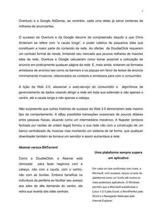 7


Overture) e a Google AdSense, ao contrário, cada uma delas já serve centenas de
milhares de anunciantes.


O sucesso da Overture e da Google decorre da compreensão daquilo a que Chris
Anderson se refere com “a cauda longa”, o poder coletivo de pequenos sites que
constituem a maior parte do conteúdo da rede. As ofertas da DoubleClick requerem
um contrato formal de venda, limitando seu mercado aos poucos milhares de maiores
sites da rede. Overture e Google calcularam como tornar possível a colocação de
anúncio em praticamente qualquer página da rede. E, mais ainda, evitaram os formatos
amistosos de anúncio tais como os banners e os popups em favor de textos de anúncio
minimamente invasivos, relacionados ao contexto e amistosos para com o consumidor.


A lição da Web 2.0: alavancar o auto-serviço do consumidor e                algorítimos de
gerenciamento de dados visando atingir a rede em toda sua extensão e não apenas o
centro, até a cauda longa e não apenas a cabeça.


Não surpreende que outras histórias de sucesso da Web 2.0 demonstrem este mesmo
tipo de comportamento. A eBay possibilita transações ocasionais de poucos dólares
entre pessoas físicas, atuando como um intermediário mecânico. A Napster (embora
fechada por razões de ordem legal) formou a sua rede não com a construção de um
banco centralizado de músicas mas montando um sistema de tal forma, que qualquer
downloader também se tornava um servidor e assim aumentava a rede.


Akamai versus BitTorrent
                                                    Uma plataforma sempre supera
Como     a   DoubleClick,    a   Akamai   está                  um aplicativo
otimizada     para fazer negócios com a
cabeça, não com a cauda, com o centro,             Em cada um dos confrontos com rivais, a
                                                   Microsoft, com sucesso, lançou a carta da
não com as bordas. Embora beneficie os
                                                   plataforma como um trunfo até contra os
indivíduos da periferia ao facilitar seu acesso
                                                   mais poderosos aplicativos. O Windows
aos sites de alta demanda do centro, ela           permitiu que a Microsoft substituísse o
retira sua receita dos sites centrais.             Lotus 1-2-3 pelo Excel, o WordPerfect pelo
                                                   Word e o Navegador Netscape pelo
                                                   Internet Explorer.
 