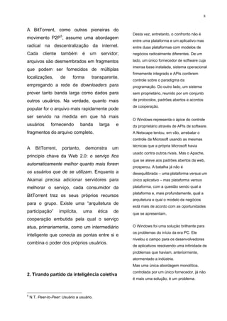 8


A BitTorrent, como outras pioneiras do
                                                          Desta vez, entretanto, o confronto não é
movimento P2P5, assume uma abordagem
                                                          entre uma plataforma e um aplicativo mas
radical na descentralização da internet.                  entre duas plataformas com modelos de
Cada       cliente    também       é    um    servidor;   negócios radicalmente diferentes. De um

arquivos são desmembrados em fragmentos                   lado, um único fornecedor de software cuja
                                                          imensa base instalada, sistema operacional
que podem ser fornecidos de múltiplas
                                                          firmemente integrado e APIs conferem
localizações,         de     forma       transparente,
                                                          controle sobre o paradigma da
empregando a rede de downloaders para                     programação. Do outro lado, um sistema
prover tanto banda larga como dados para                  sem proprietário, reunido por um conjunto

outros usuários. Na verdade, quanto mais                  de protocolos, padrões abertos e acordos
                                                          de cooperação.
popular for o arquivo mais rapidamente pode
ser servido na medida em que há mais
                                                          O Windows representa o ápice do controle
usuários        fornecendo         banda     larga    e   do proprietário através de APIs de software.
fragmentos do arquivo completo.                           A Netscape tentou, em vão, arrebatar o
                                                          controle da Microsoft usando as mesmas
                                                          técnicas que a própria Microsoft havia
A      BitTorrent,     portanto,       demonstra     um
                                                          usado contra outros rivais. Mas o Apache,
princípio chave da Web 2.0: o serviço fica
                                                          que se ateve aos padrões abertos da web,
automaticamente melhor quanto mais forem
                                                          prosperou. A batalha já não é
os usuários que de se utilizam. Enquanto a                desequilibrada – uma plataforma versus um
Akamai precisa adicionar servidores para                  único aplicativo – mas plataforma versus

melhorar o serviço, cada consumidor da                    plataforma, com a questão sendo qual a
                                                          plataforma e, mais profundamente, qual a
BitTorrent traz os seus próprios recursos
                                                          arquitetura e qual o modelo de negócios
para o grupo. Existe uma “arquitetura de
                                                          está mais de acordo com as oportunidades
participação”        implícita,     uma      ética   de   que se apresentam.
cooperação embutida pela qual o serviço
atua, primariamente, como um intermediário                O Windows foi uma solução brilhante para
                                                          os problemas do início da era PC. Ele
inteligente que conecta as pontas entre si e
                                                          nivelou o campo para os desenvolvedores
combina o poder dos próprios usuários.
                                                          de aplicativos resolvendo uma infinidade de
                                                          problemas que haviam, anteriormente,
                                                          atormentado a indústria.
                                                          Mas uma única abordagem monolítica,
                                                          controlada por um único fornecedor, já não
2. Tirando partido da inteligência coletiva
                                                          é mais uma solução, é um problema.



5
    N.T. Peer-to-Peer: Usuário a usuário.
 