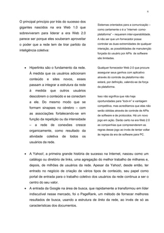 9


O principal princípio por trás do sucesso dos
                                                        Sistemas orientados para a comunicação –
gigantes nascidos na era Web 1.0 que
                                                        como certamente o é a “internet- como-
sobreviveram para liderar a era Web 2.0                 plataforma” – requerem inter-operabilidade.
parece ser porque eles souberam aproveitar              A não ser que um fornecedor possa

o poder que a rede tem de tirar partido da              controlar as duas extremidades de qualquer
                                                        interação, as possibilidades de manutenção
inteligência coletiva:
                                                        forçada do usuário por APIs de software
                                                        são limitadas.


   •   Hiperlinks são o fundamento da rede.             Qualquer fornecedor Web 2.0 que procure

       À medida que os usuários adicionam               assegurar seus ganhos com aplicativo
                                                        através do controle da plataforma não
       conteúdo     e     sites     novos,     esses
                                                        estará, por definição, valendo-se da força
       passam a integrar a estrutura da rede
                                                        da plataforma.
       à   medida        que      outros     usuários
       descobrem o conteúdo e se conectam               Isso não significa que não haja

       a ele. Do mesmo modo que se                      oportunidades para “lock-in” e vantagem
                                                        competitiva, mas acreditamos que elas não
       formam sinapses no cérebro – com
                                                        serão obtidas através de controle de APIs
       as associações fortalecendo-se em
                                                        de software e de protocolos. Há um novo
       função da repetição ou da intensidade            jogo em ação. Darão certo na era Web 2.0
       –   a   rede      de    conexões       cresce    as companhias que compreenderem as

       organicamente, como resultado da                 regras desse jogo ao invés de tentar voltar
                                                        às regras da era de software para PC.
       atividade    coletiva       de      todos   os
       usuários da rede.


   •   A Yahoo!, a primeira grande história de sucesso na Internet, nasceu como um
       catálogo ou diretório de links, uma agregação do melhor trabalho de milhares e,
       depois, de milhões de usuários da rede. Apesar da Yahoo!, desde então, ter
       entrado no negócio de criação de vários tipos de conteúdo, seu papel como
       portal de entrada para o trabalho coletivo dos usuários da rede continua a ser o
       centro do seu valor.
   •   A entrada da Google na área de busca, que rapidamente a transformou em líder
       indiscutível nesse mercado, foi o PageRank, um método de fornecer melhores
       resultados de busca, usando a estrutura de links da rede, ao invés de só as
       características dos documentos.
 