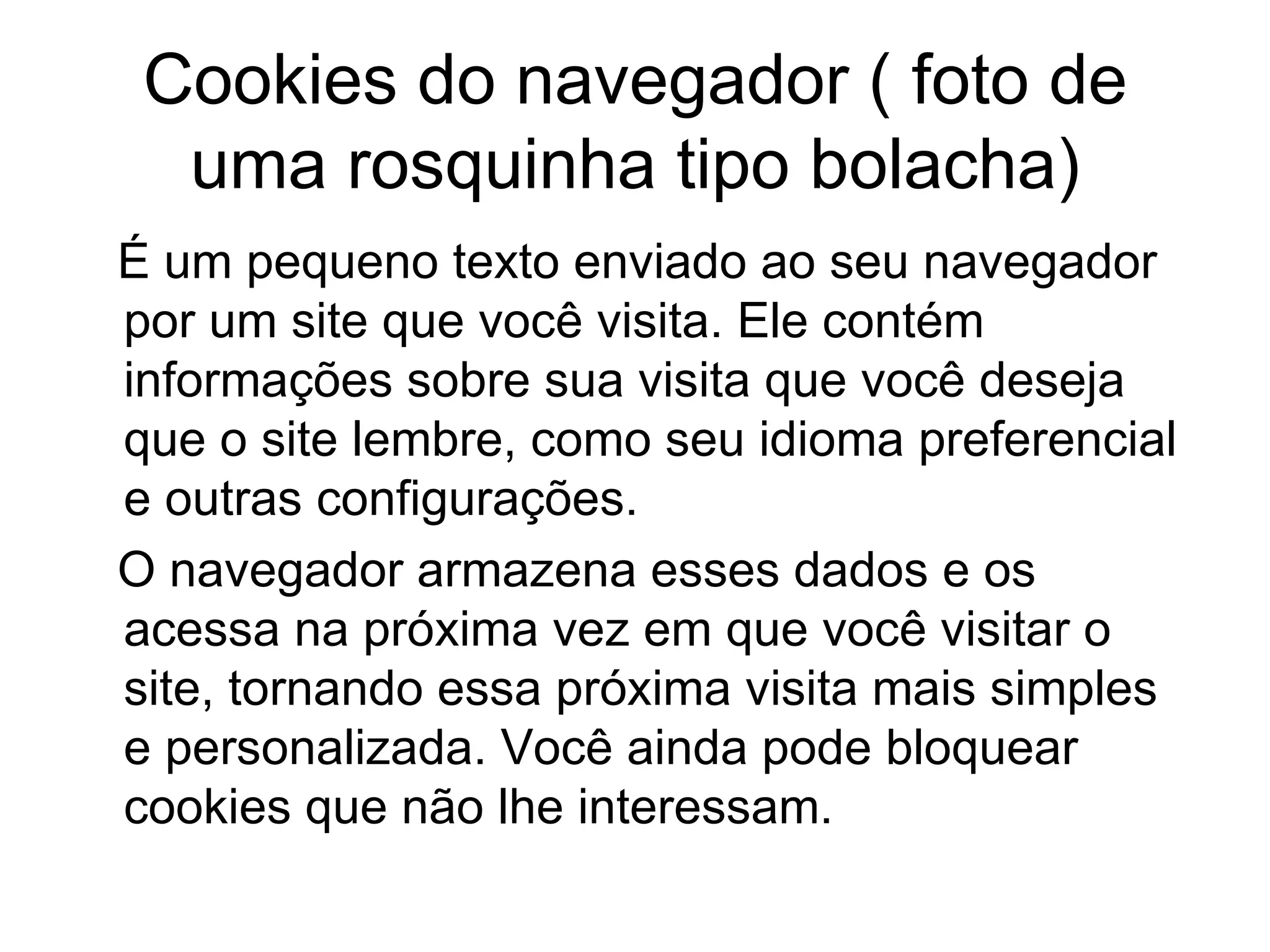 Cookies do navegador ( foto de uma rosquinha tipo bolacha) É um pequeno texto enviado ao seu navegador por um site que você visita. Ele contém informações sobre sua visita que você deseja que o site lembre, como seu idioma preferencial e outras configurações.  O navegador armazena esses dados e os acessa na próxima vez em que você visitar o site, tornando essa próxima visita mais simples e personalizada. Você ainda pode bloquear cookies que não lhe interessam. 