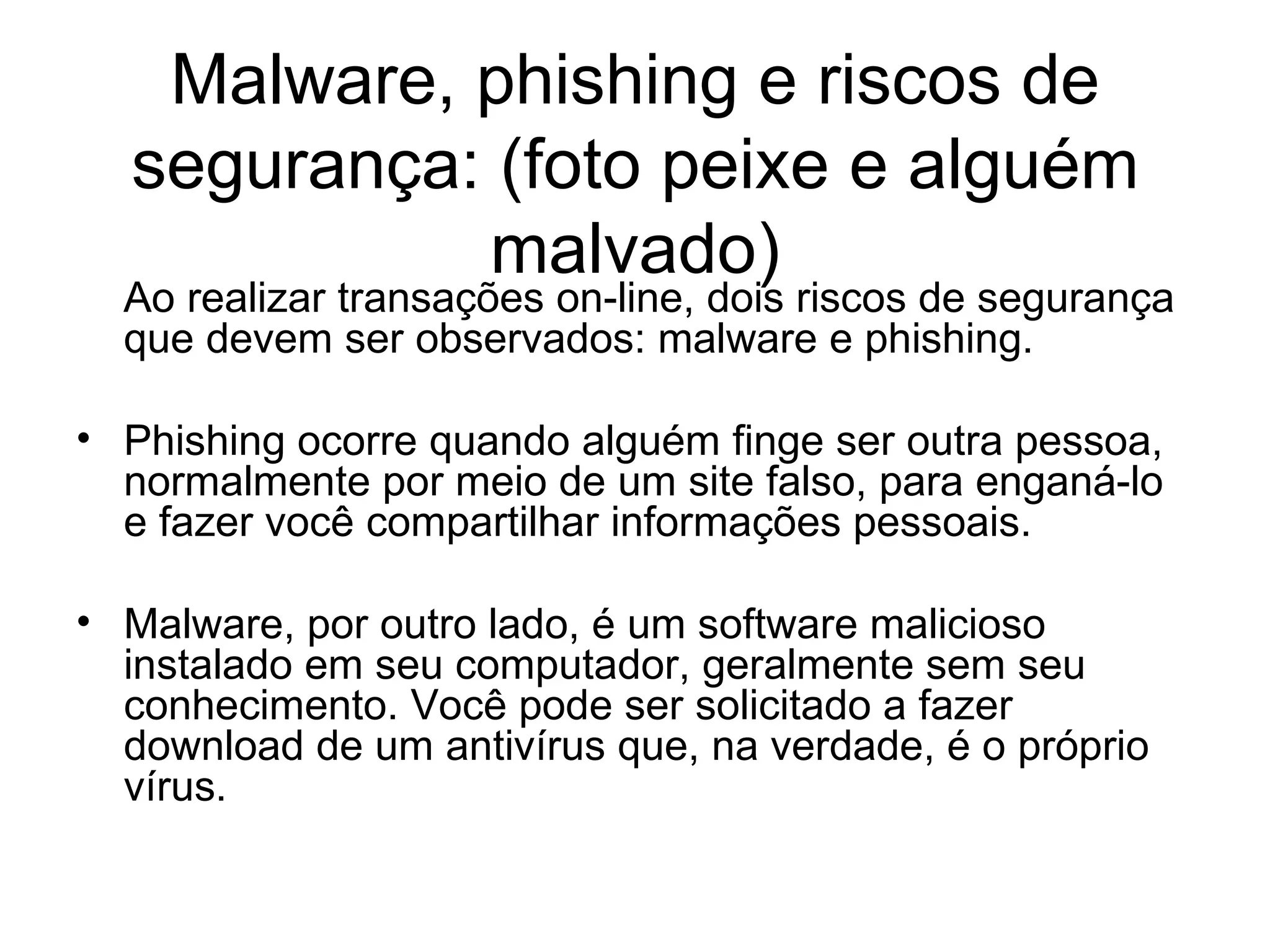 Malware, phishing e riscos de segurança: (foto peixe e alguém malvado) Ao realizar transações on-line, dois riscos de segurança que devem ser observados: malware e phishing. Phishing ocorre quando alguém finge ser outra pessoa, normalmente por meio de um site falso, para enganá-lo e fazer você compartilhar informações pessoais. Malware, por outro lado, é um software malicioso instalado em seu computador, geralmente sem seu conhecimento. Você pode ser solicitado a fazer download de um antivírus que, na verdade, é o próprio vírus. 