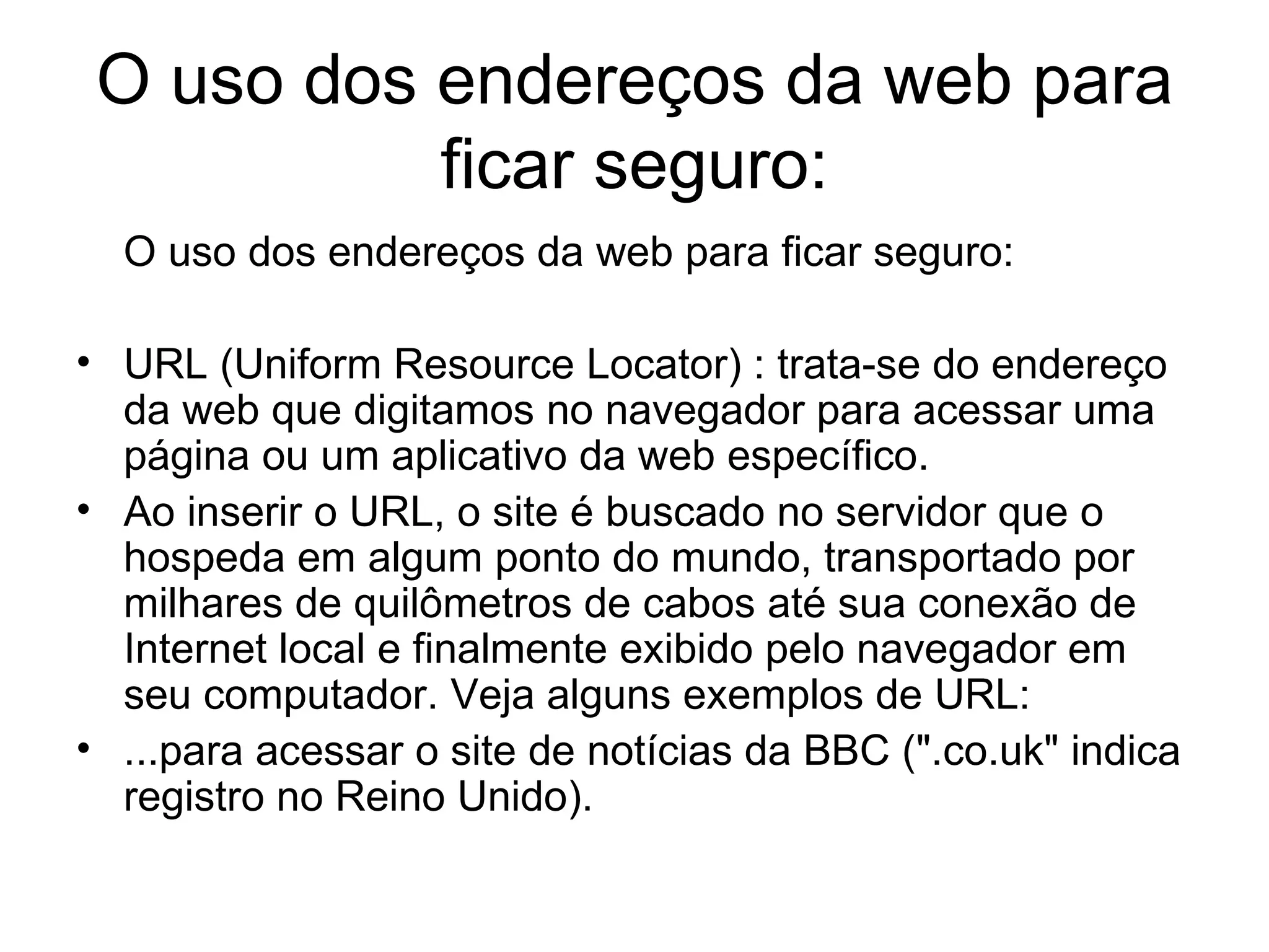 O uso dos endereços da web para ficar seguro: O uso dos endereços da web para ficar seguro: URL (Uniform Resource Locator) : trata-se do endereço da web que digitamos no navegador para acessar uma página ou um aplicativo da web específico. Ao inserir o URL, o site é buscado no servidor que o hospeda em algum ponto do mundo, transportado por milhares de quilômetros de cabos até sua conexão de Internet local e finalmente exibido pelo navegador em seu computador.  Veja alguns exemplos de URL: ...para acessar o site de notícias da BBC (".co.uk" indica registro no Reino Unido). 