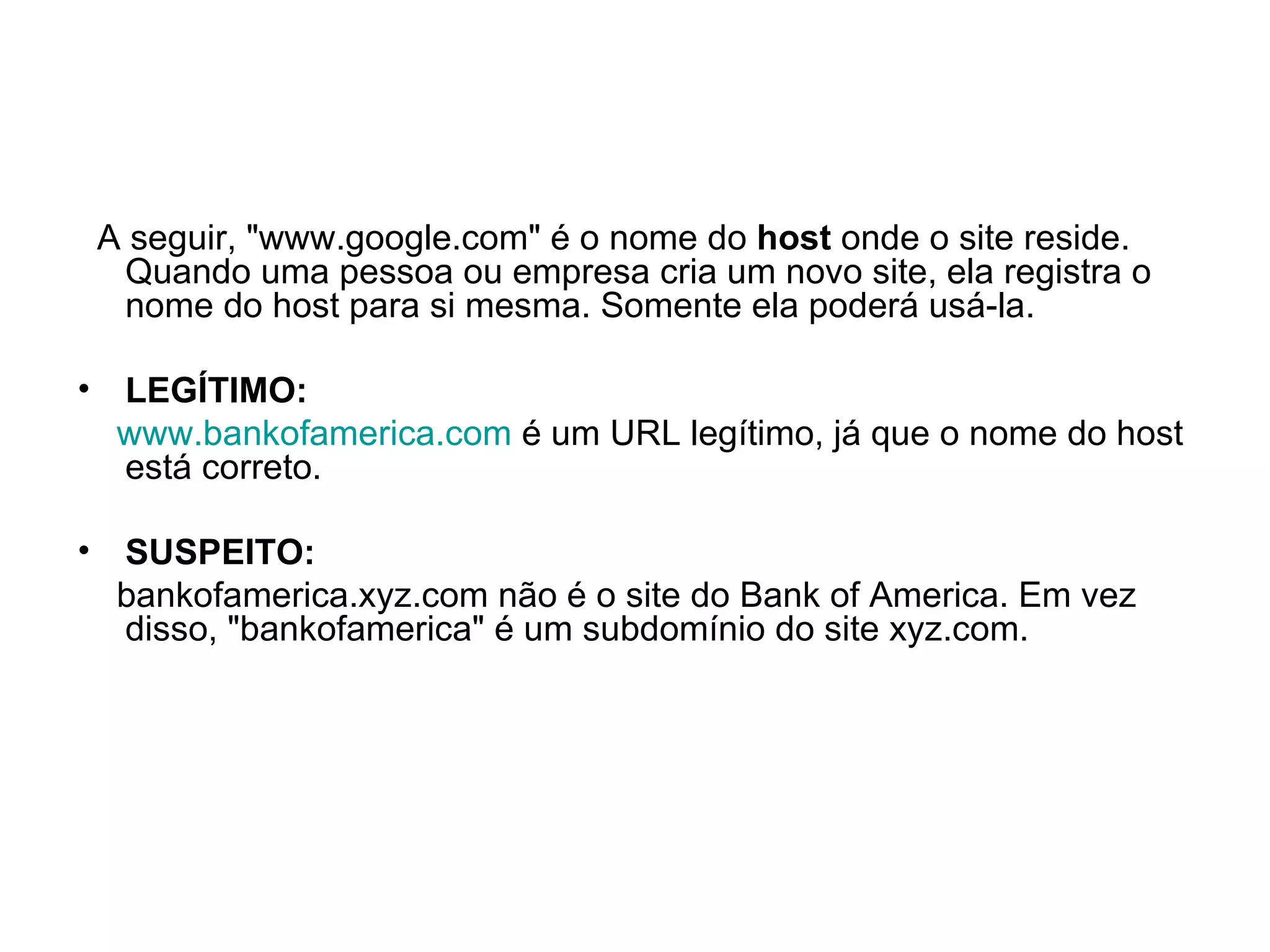A seguir, "www.google.com" é o nome do  host  onde o site reside. Quando uma pessoa ou empresa cria um novo site, ela registra o nome do host para si mesma. Somente ela poderá usá-la. LEGÍTIMO: www.bankofamerica.com  é um URL legítimo, já que o nome do host está correto. SUSPEITO: bankofamerica.xyz.com não é o site do Bank of America. Em vez disso, "bankofamerica" é um subdomínio do site xyz.com. 