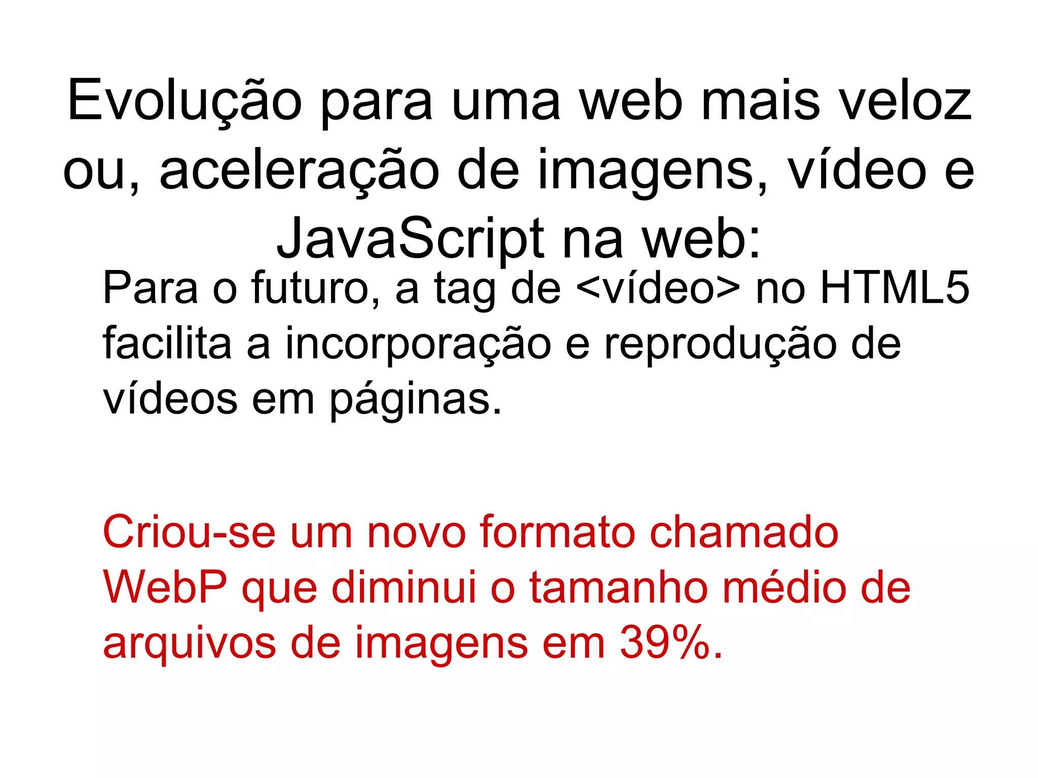 Evolução para uma web mais veloz ou, aceleração de imagens, vídeo e JavaScript na web: Para o futuro, a tag de <vídeo> no HTML5 facilita a incorporação e reprodução de vídeos em páginas. Criou-se um novo formato chamado WebP que diminui o tamanho médio de arquivos de imagens em 39%. 