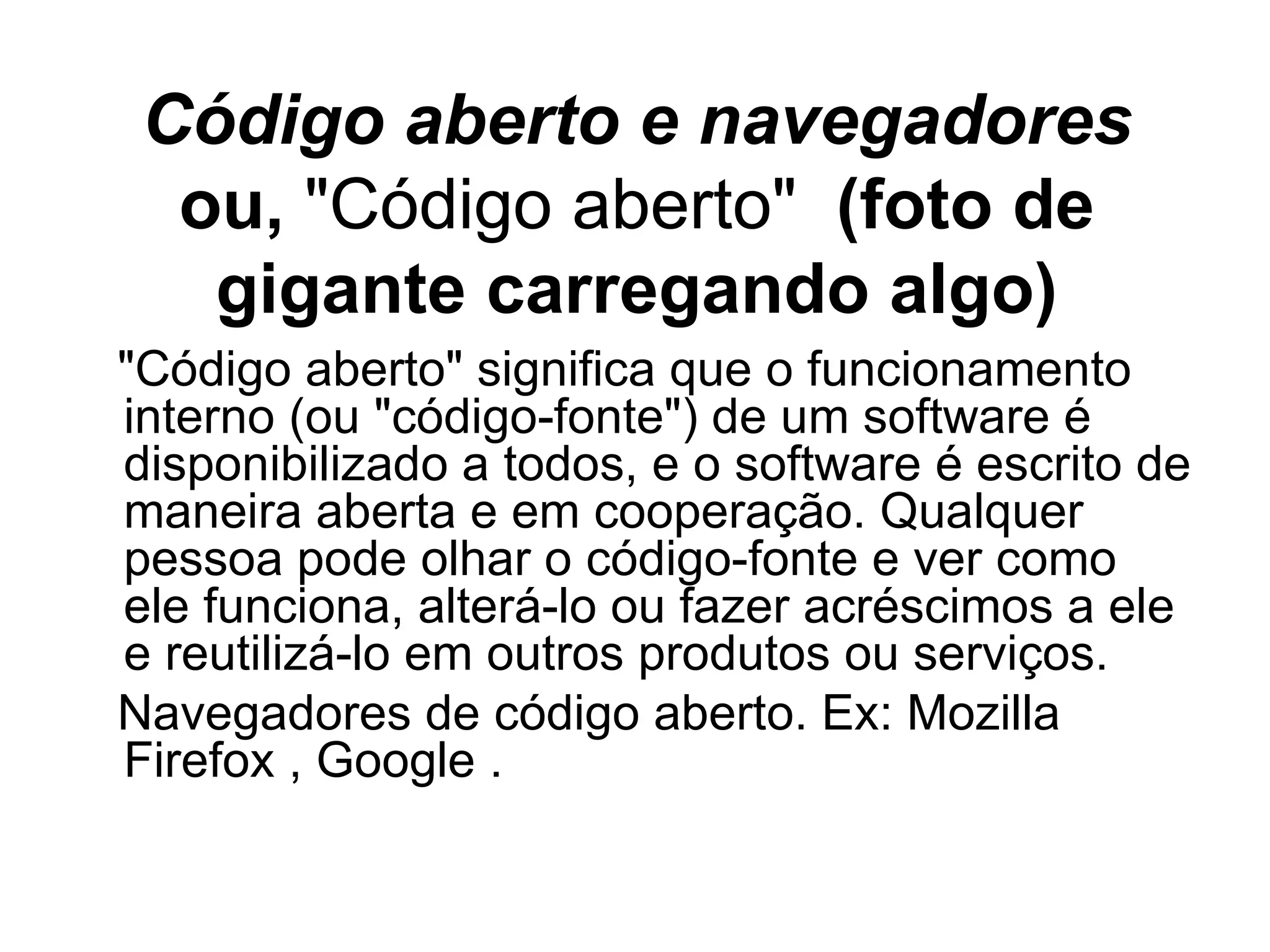 Código aberto e navegadores ou,  "Código aberto"  (foto de gigante carregando algo) "Código aberto" significa que o funcionamento interno (ou "código-fonte") de um software é disponibilizado a todos, e o software é escrito de maneira aberta e em cooperação. Qualquer pessoa pode olhar o código-fonte e ver como ele  ﻿ funciona, alterá-lo ou fazer acréscimos a ele e reutilizá-lo em outros produtos ou serviços. Navegadores de código aberto. Ex: Mozilla Firefox , Google . 