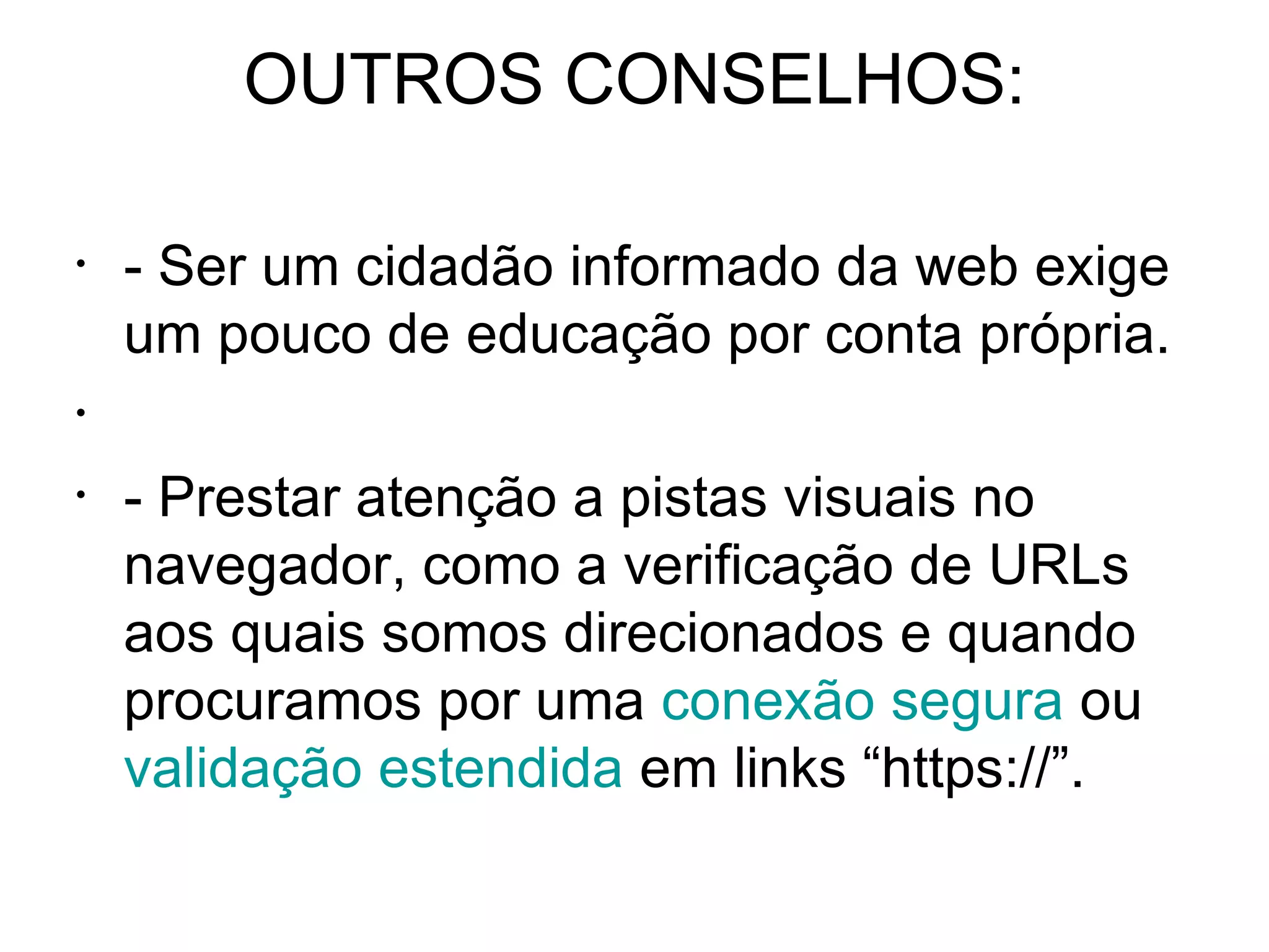 OUTROS CONSELHOS: - Ser um cidadão informado da web exige um pouco de educação por conta própria. - Prestar atenção a pistas visuais no navegador, como a verificação de URLs aos quais somos direcionados e quando procuramos por uma  conexão segura  ou  validação estendida  em links “https://”. 