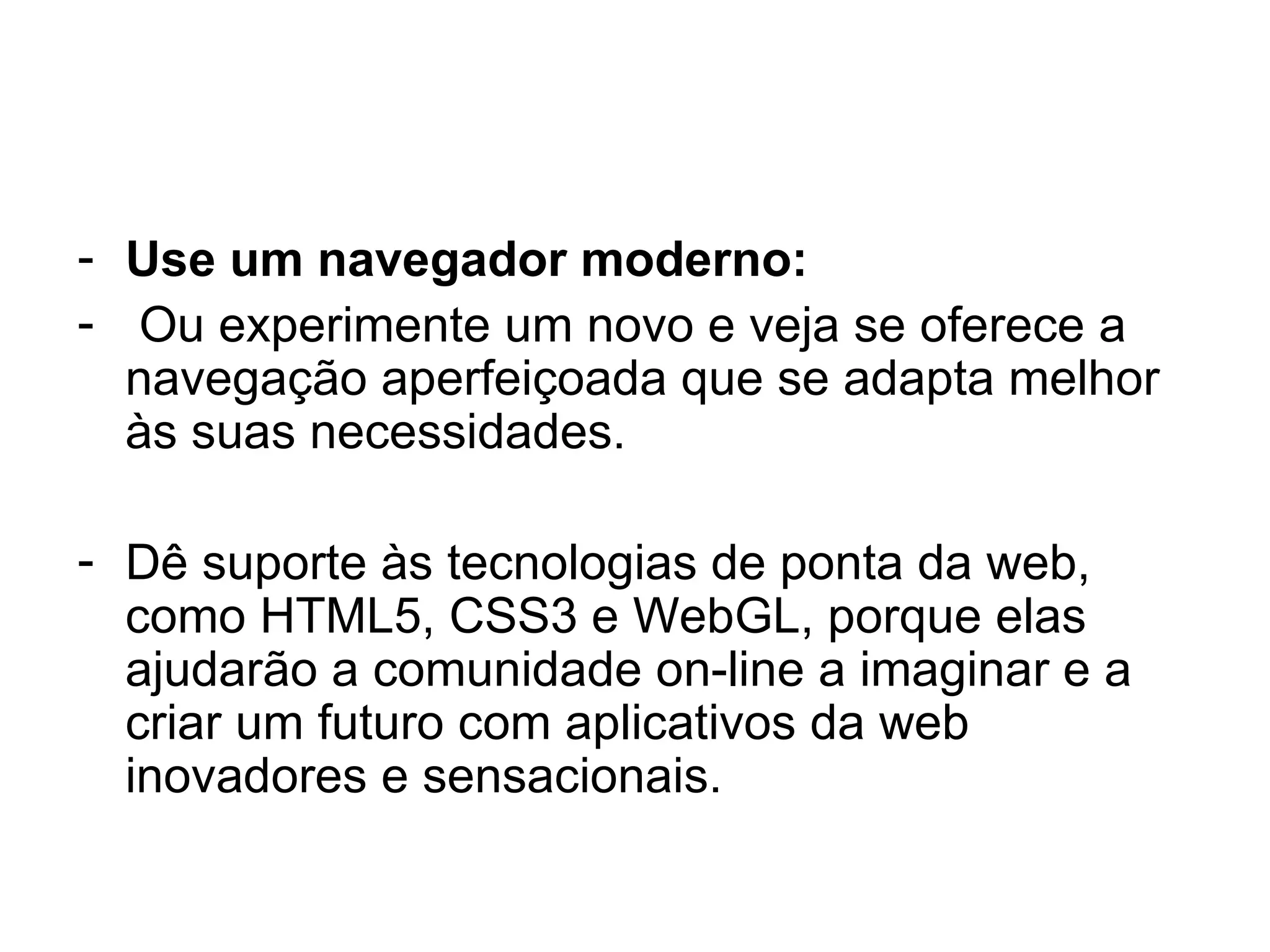 Use um navegador moderno: Ou experimente um novo e veja se oferece a navegação aperfeiçoada que se adapta melhor às suas necessidades. Dê suporte às tecnologias de ponta da web, como HTML5, CSS3 e WebGL, porque elas ajudarão a comunidade on-line a imaginar e a criar um futuro com aplicativos da web inovadores e sensacionais. 