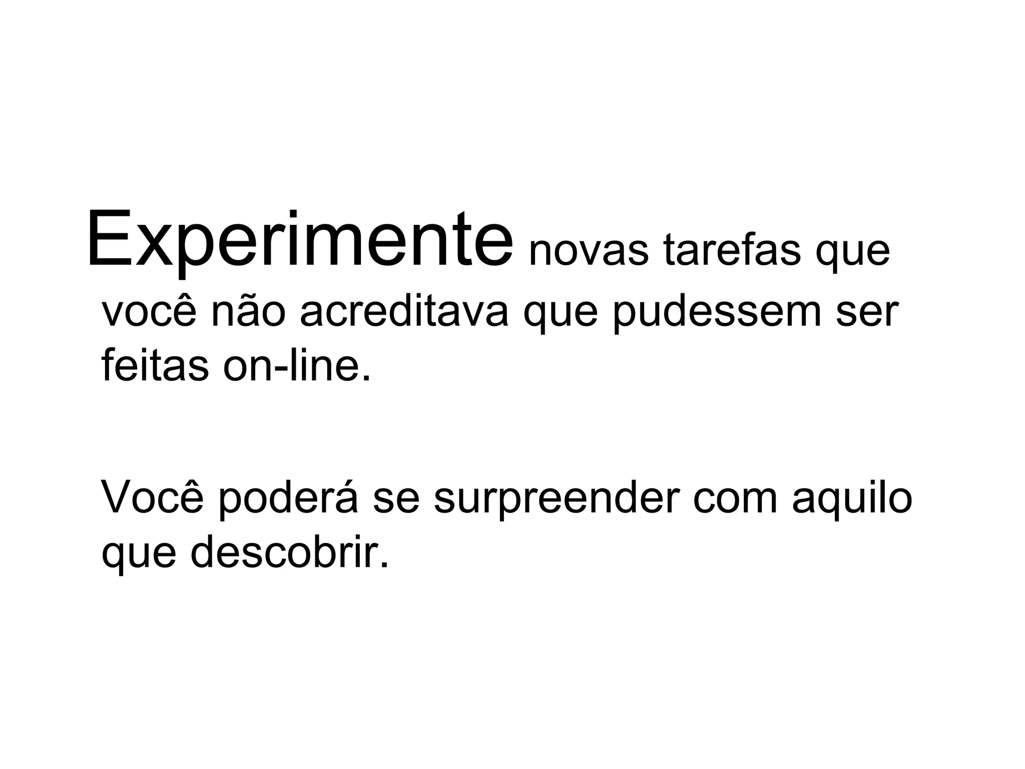 Experimente  novas tarefas que você não acreditava que pudessem ser feitas on-line.  Você poderá se surpreender com aquilo que descobrir.  