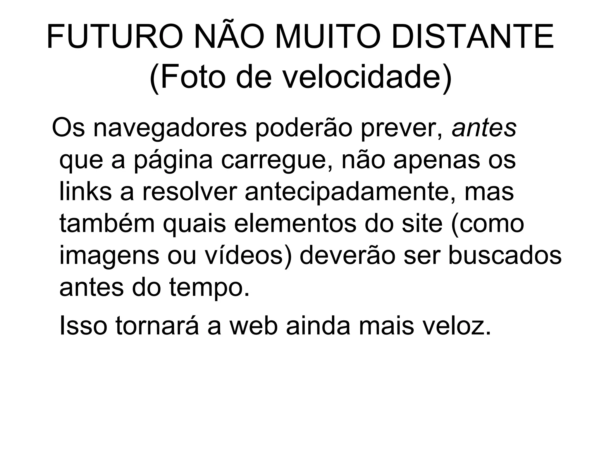 FUTURO NÃO MUITO DISTANTE (Foto de velocidade) Os navegadores poderão prever,  antes  que a página carregue, não apenas os links a resolver antecipadamente, mas também quais elementos do site (como imagens ou vídeos) deverão ser buscados antes do tempo. Isso tornará a web ainda mais veloz. 