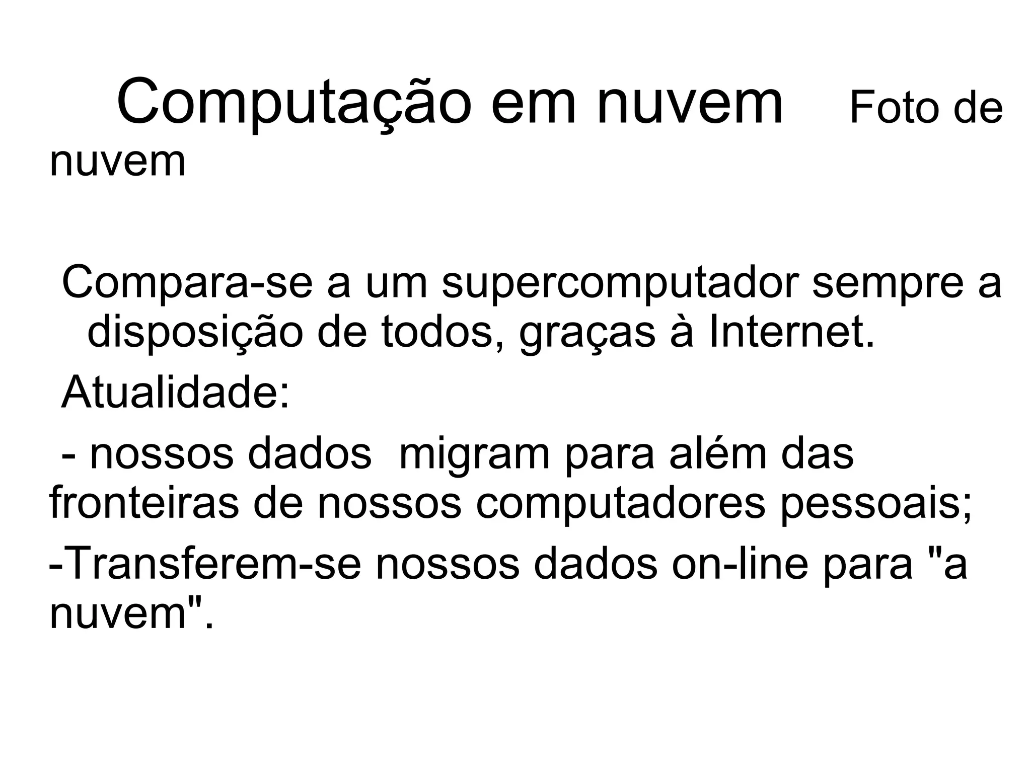 Computação em nuvem   Foto de nuvem Compara-se a um supercomputador sempre a  disposição de todos, graças à Internet.  Atualidade:  - nossos dados  migram para além das  fronteiras de nossos computadores pessoais; -Transferem-se nossos dados on-line para "a nuvem". 