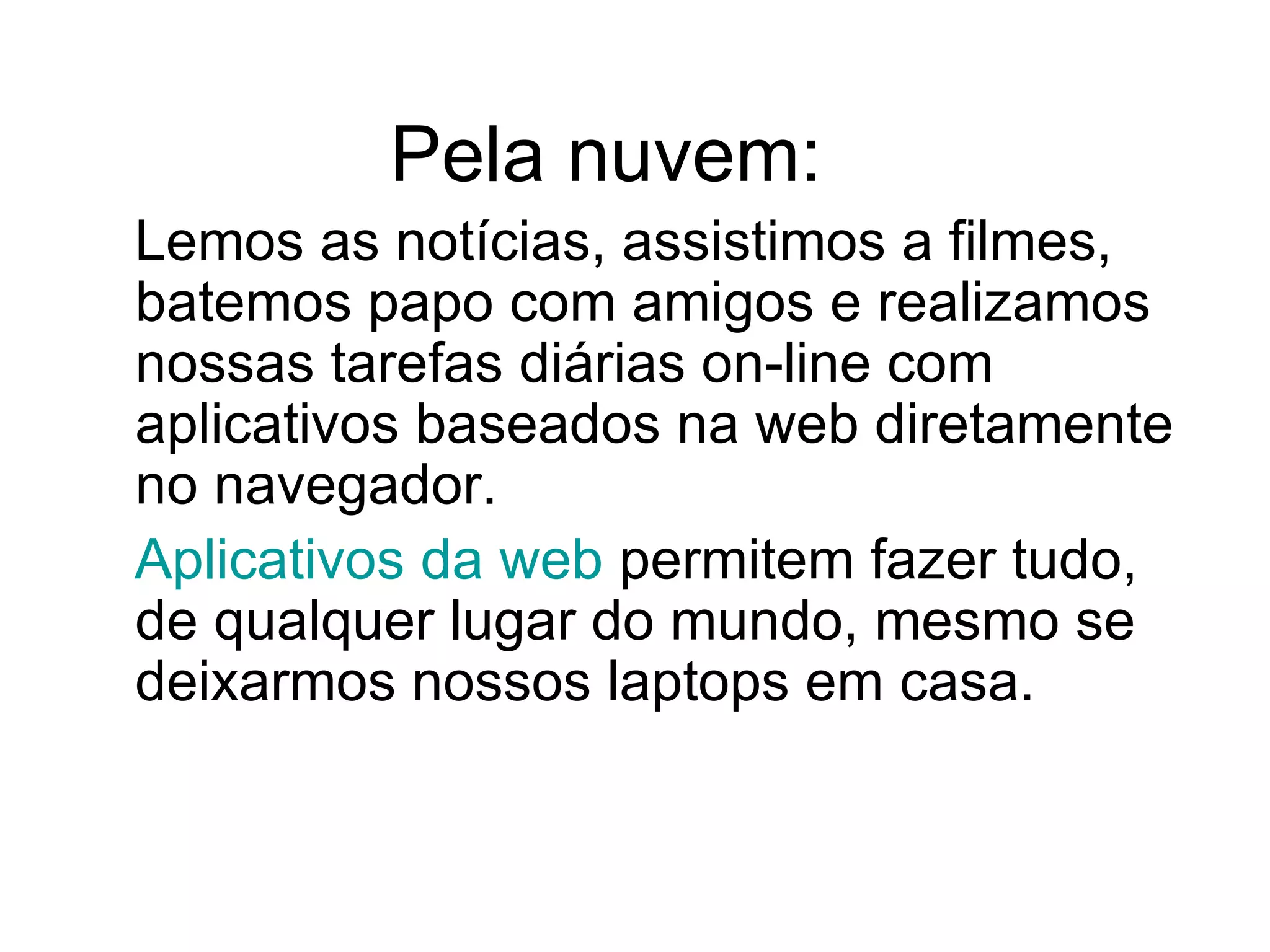 Pela nuvem: Lemos as notícias, assistimos a filmes, batemos papo com amigos e realizamos nossas tarefas diárias on-line com aplicativos baseados na web diretamente no navegador.  Aplicativos da web  permitem fazer tudo, de qualquer lugar do mundo, mesmo se deixarmos nossos laptops em casa. 