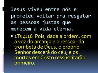 Jesus viveu entre nós e 
prometeu voltar pra resgatar 
as pessoas justas que 
merecem a vida eterna. 
 1Ts 4:16 Pois, dada a ordem, com 
a voz do arcanjo e o ressoar da 
trombeta de Deus, o próprio 
Senhor descerá do céu, e os 
mortos em Cristo ressuscitarão 
primeiro. 
 