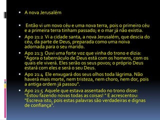  A nova Jerusalém 
 Então vi um novo céu e uma nova terra, pois o primeiro céu 
e a primeira terra tinham passado; e o mar já não existia. 
 Apo 21:2 Vi a cidade santa, a nova Jerusalém, que descia do 
céu, da parte de Deus, preparada como uma noiva 
adornada para o seu marido. 
 Apo 21:3 Ouvi uma forte voz que vinha do trono e dizia: 
"Agora o tabernáculo de Deus está com os homens, com os 
quais ele viverá. Eles serão os seus povos; o próprio Deus 
estará com eles e será o seu Deus. 
 Apo 21:4 Ele enxugará dos seus olhos toda lágrima. Não 
haverá mais morte, nem tristeza, nem choro, nem dor, pois 
a antiga ordem já passou". 
 Apo 21:5 Aquele que estava assentado no trono disse: 
"Estou fazendo novas todas as coisas! " E acrescentou: 
"Escreva isto, pois estas palavras são verdadeiras e dignas 
de confiança". 
 