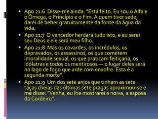  Apo 21:6 Disse-me ainda: "Está feito. Eu sou o Alfa e 
o Ômega, o Princípio e o Fim. A quem tiver sede, 
darei de beber gratuitamente da fonte da água da 
vida. 
 Apo 21:7 O vencedor herdará tudo isto, e eu serei 
seu Deus e ele será meu filho. 
 Apo 21:8 Mas os covardes, os incrédulos, os 
depravados, os assassinos, os que cometem 
imoralidade sexual, os que praticam feitiçaria, os 
idólatras e todos os mentirosos — o lugar deles será 
no lago de fogo que arde com enxofre. Esta é a 
segunda morte". 
 Apo 21:9 Um dos sete anjos que tinham as sete 
taças cheias das últimas sete pragas aproximou-se e 
me disse: "Venha, eu lhe mostrarei a noiva, a esposa 
do Cordeiro". 
 