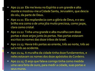  Apo 21:10 Ele me levou no Espírito a um grande e alto 
monte e mostrou-me a Cidade Santa, Jerusalém, que descia 
do céu, da parte de Deus. 
 Apo 21:11 Ela resplandecia com a glória de Deus, e o seu 
brilho era como o de uma jóia muito preciosa, como jaspe, 
clara como cristal. 
 Apo 21:12 Tinha uma grande e alta muralha com doze 
portas e doze anjos junto às portas. Nas portas estavam 
escritos os nomes das doze tribos de Israel. 
 Apo 21:13 Havia três portas ao oriente, três ao norte, três ao 
sul e três ao ocidente. 
 Apo 21:14 A muralha da cidade tinha doze fundamentos, e 
neles estavam os nomes dos doze apóstolos do Cordeiro. 
 Apo 21:15 O anjo que falava comigo tinha como medida 
uma vara feita de ouro, para medir a cidade, suas portas e 
seus muros. 
 