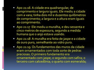  Apo 21:16 A cidade era quadrangular, de 
comprimento e largura iguais. Ele mediu a cidade 
com a vara; tinha dois mil e duzentos quilômetros 
de comprimento; a largura e a altura eram iguais 
ao comprimento. 
 Apo 21:17 Ele mediu a muralha, e deu sessenta e 
cinco metros de espessura, segundo a medida 
humana que o anjo estava usando. 
 Apo 21:18 A muralha era feita de jaspe e a cidade 
de ouro puro, semelhante ao vidro puro. 
 Apo 21:19 Os fundamentos das muros da cidade 
eram ornamentados com toda sorte de pedras 
preciosas. O primeiro fundamento era 
ornamentado com jaspe; o segundo com safira; o 
terceiro com calcedônia; o quarto com esmeralda; 
 