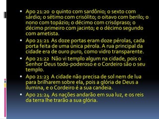  Apo 21:20 o quinto com sardônio; o sexto com 
sárdio; o sétimo com crisólito; o oitavo com berilo; o 
nono com topázio; o décimo com crisópraso; o 
décimo primeiro com jacinto; e o décimo segundo 
com ametista. 
 Apo 21:21 As doze portas eram doze pérolas, cada 
porta feita de uma única pérola. A rua principal da 
cidade era de ouro puro, como vidro transparente. 
 Apo 21:22 Não vi templo algum na cidade, pois o 
Senhor Deus todo-poderoso e o Cordeiro são o seu 
templo. 
 Apo 21:23 A cidade não precisa de sol nem de lua 
para brilharem sobre ela, pois a glória de Deus a 
ilumina, e o Cordeiro é a sua candeia. 
 Apo 21:24 As nações andarão em sua luz, e os reis 
da terra lhe trarão a sua glória. 
 