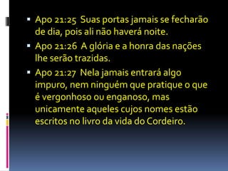  Apo 21:25 Suas portas jamais se fecharão 
de dia, pois ali não haverá noite. 
 Apo 21:26 A glória e a honra das nações 
lhe serão trazidas. 
 Apo 21:27 Nela jamais entrará algo 
impuro, nem ninguém que pratique o que 
é vergonhoso ou enganoso, mas 
unicamente aqueles cujos nomes estão 
escritos no livro da vida do Cordeiro. 
 