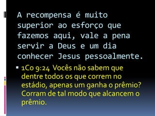 A recompensa é muito 
superior ao esforço que 
fazemos aqui, vale a pena 
servir a Deus e um dia 
conhecer Jesus pessoalmente. 
 1Co 9:24 Vocês não sabem que 
dentre todos os que correm no 
estádio, apenas um ganha o prêmio? 
Corram de tal modo que alcancem o 
prêmio. 
 