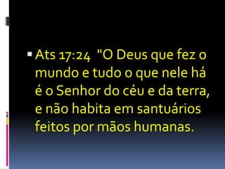  Ats 17:24 "O Deus que fez o 
mundo e tudo o que nele há 
é o Senhor do céu e da terra, 
e não habita em santuários 
feitos por mãos humanas. 
 