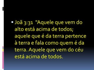  Joã 3:31 "Aquele que vem do 
alto está acima de todos; 
aquele que é da terra pertence 
à terra e fala como quem é da 
terra. Aquele que vem do céu 
está acima de todos. 
 