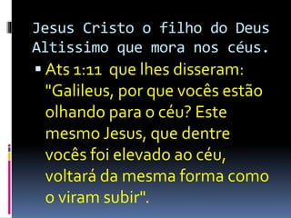 Jesus Cristo o filho do Deus 
Altissimo que mora nos céus. 
 Ats 1:11 que lhes disseram: 
"Galileus, por que vocês estão 
olhando para o céu? Este 
mesmo Jesus, que dentre 
vocês foi elevado ao céu, 
voltará da mesma forma como 
o viram subir". 
 