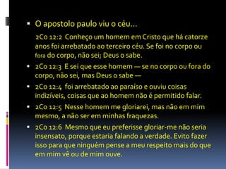  O apostolo paulo viu o céu... 
2Co 12:2 Conheço um homem em Cristo que há catorze 
anos foi arrebatado ao terceiro céu. Se foi no corpo ou 
fora do corpo, não sei; Deus o sabe. 
 2Co 12:3 E sei que esse homem — se no corpo ou fora do 
corpo, não sei, mas Deus o sabe — 
 2Co 12:4 foi arrebatado ao paraíso e ouviu coisas 
indizíveis, coisas que ao homem não é permitido falar. 
 2Co 12:5 Nesse homem me gloriarei, mas não em mim 
mesmo, a não ser em minhas fraquezas. 
 2Co 12:6 Mesmo que eu preferisse gloriar-me não seria 
insensato, porque estaria falando a verdade. Evito fazer 
isso para que ninguém pense a meu respeito mais do que 
em mim vê ou de mim ouve. 
 