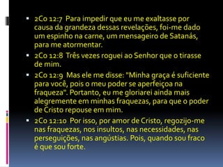  2Co 12:7 Para impedir que eu me exaltasse por 
causa da grandeza dessas revelações, foi-me dado 
um espinho na carne, um mensageiro de Satanás, 
para me atormentar. 
 2Co 12:8 Três vezes roguei ao Senhor que o tirasse 
de mim. 
 2Co 12:9 Mas ele me disse: "Minha graça é suficiente 
para você, pois o meu poder se aperfeiçoa na 
fraqueza". Portanto, eu me gloriarei ainda mais 
alegremente em minhas fraquezas, para que o poder 
de Cristo repouse em mim. 
 2Co 12:10 Por isso, por amor de Cristo, regozijo-me 
nas fraquezas, nos insultos, nas necessidades, nas 
perseguições, nas angústias. Pois, quando sou fraco 
é que sou forte. 
 
