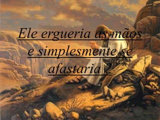 Eleergueria as mãos e simplesmente se afastaria ?