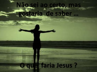 Nãoseiaocerto, masgostaria  de saber …O quefaria Jesus ?