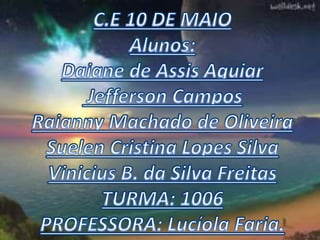 C.E 10 DE MAIOAlunos:Daiane de AssisAguiar Jefferson CamposRaianny Machado de OliveiraSuelen Cristina Lopes SilvaVinicius B. da Silva FreitasTURMA: 1006PROFESSORA: LucíolaFaria.