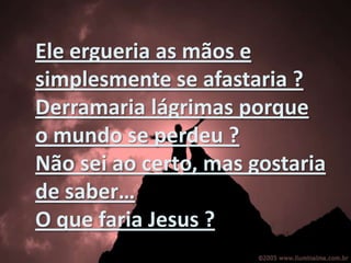 Eleergueria as mãos e simplesmente se afastaria ? Derramarialágrimasporque o mundo se perdeu ?Nãoseiaocerto, masgostaria de saber…O quefaria Jesus ? 