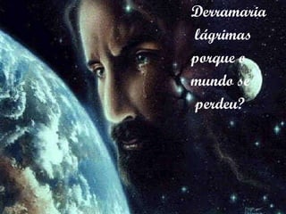 Derramaria lágrimas porque o  mundo se perdeu? 