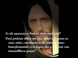 Se ele aparecesse bem ai, onde você está? Você poderia olhar em seus olhos e segurar as suas mãos, mostraria a ele como estamos transformando esse lugar dia a dia com sua maravilhosa graça? 