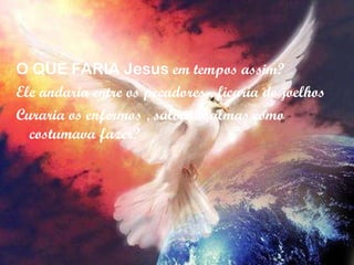 O QUE FARIA Jesus  em tempos assim? Ele andaria entre os pecadores , ficaria de joelhos  Curaria os enfermos , salvaria almas como costumava fazer? 