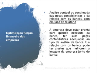 Optimização função
financeira das
empresas
Análise pontual ou continuada
das peças contabilísticas e da
relação com os bancos, com
emissão de relatório
A empresa deve estar pronta
para quando necessita da
banca, ter suas peças
contabilísticas adequadas ao
tipo de análise da banca. E a
relação com os bancos pode
ter ajustes que melhorem a
imagem da empresa junto do
banco.
CJA Business Consulting www.cja-bc.com carlos.jeronimo.augusto@cja-bc.com 911161776 10
 