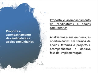 Proposta e
acompanhamento
de candidaturas a
apoios comunitários
Proposta e acompanhamento
de candidaturas a apoios
comunitários
Analisamos a sua empresa, as
oportunidades em termos de
apoios, fazemos o projecto e
acompanhamos a decisiva
fase de implementação.
CJA Business Consulting www.cja-bc.com carlos.jeronimo.augusto@cja-bc.com 911161776 11
 