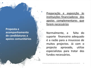 Proposta e
acompanhamento
de candidaturas a
apoios comunitários
Preparação e exposição às
instituições financiadoras dos
apoios complementares que
forem necessários
Normalmente, a falta do
suporte financeiro adequado
é a razão para a insucesso de
muitos projectos. Já com o
projecto aprovado, utilize
especialistas para tratar dos
fundos necessários.
CJA Business Consulting www.cja-bc.com carlos.jeronimo.augusto@cja-bc.com 911161776 12
 