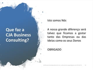 Que faz a
CJA Business
Consulting?
Isto somos Nós
A nossa grande diferença será
talvez que ficamos a gostar
tanto das Empresas ou das
Ideias como os seus Donos
OBRIGADO
CJA Business Consulting www.cja-bc.com carlos.jeronimo.augusto@cja-bc.com 911161776 13
 