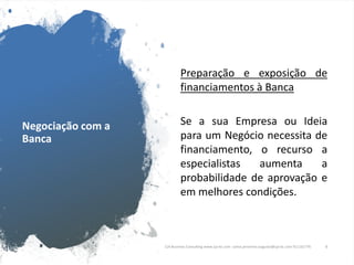 Negociação com a
Banca
Preparação e exposição de
financiamentos à Banca
Se a sua Empresa ou Ideia
para um Negócio necessita de
financiamento, o recurso a
especialistas aumenta a
probabilidade de aprovação e
em melhores condições.
CJA Business Consulting www.cja-bc.com carlos.jeronimo.augusto@cja-bc.com 911161776 4
 