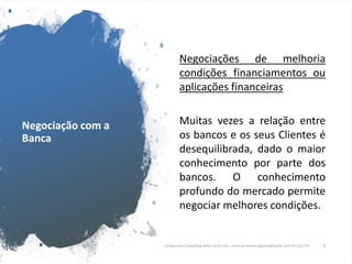 Negociação com a
Banca
Negociações de melhoria
condições financiamentos ou
aplicações financeiras
Muitas vezes a relação entre
os bancos e os seus Clientes é
desequilibrada, dado o maior
conhecimento por parte dos
bancos. O conhecimento
profundo do mercado permite
negociar melhores condições.
CJA Business Consulting www.cja-bc.com carlos.jeronimo.augusto@cja-bc.com 911161776 6
 