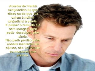 Acordar de manhã arrependido do que disse ou do que  fez ontem à noite é prejudicial à saúde. E passar o resto do dia sem coragem para pedir  desculpas, pior ainda. Não pedir perdão pelas nossas mancadas dá câncer, não  há tomate ou muzzarela que previna. 