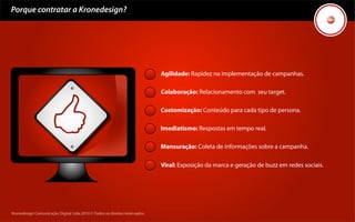 Porque contratar a Kronedesign?




                                                                            Agilidade: Rapidez na implementação de campanhas.

                                                                            Colaboração: Relacionamento com seu target.

                                                                            Customização: Conteúdo para cada tipo de persona.

                                                                            Imediatismo: Respostas em tempo real.

                                                                            Mensuração: Coleta de informações sobre a campanha.

                                                                            Viral: Exposição da marca e geração de buzz em redes sociais.




Kronedesign Comunicação Digital Ltda.2010 ©.Todos os direitos reservados.
 